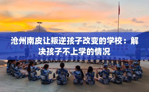 沧州南皮让叛逆孩子改变的学校：解决孩子不上学的情况