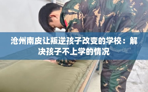 沧州南皮让叛逆孩子改变的学校：解决孩子不上学的情况