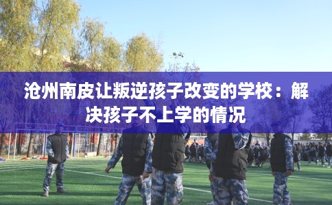 沧州南皮让叛逆孩子改变的学校：解决孩子不上学的情况