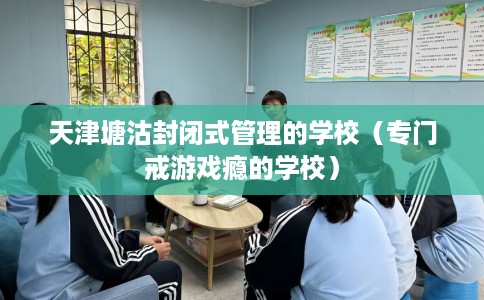 天津塘沽封闭式管理的学校（专门戒游戏瘾的学校）