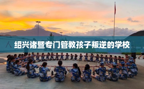 绍兴诸暨专门管教孩子叛逆的学校