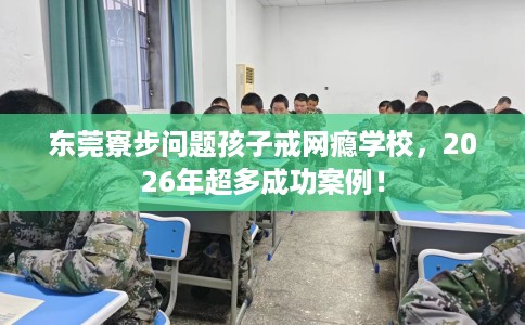 东莞寮步问题孩子戒网瘾学校，2026年超多成功案例！