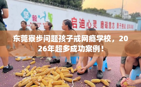 东莞寮步问题孩子戒网瘾学校，2026年超多成功案例！