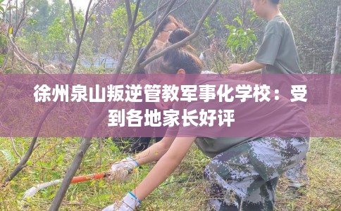 徐州泉山叛逆管教军事化学校：受到各地家长好评