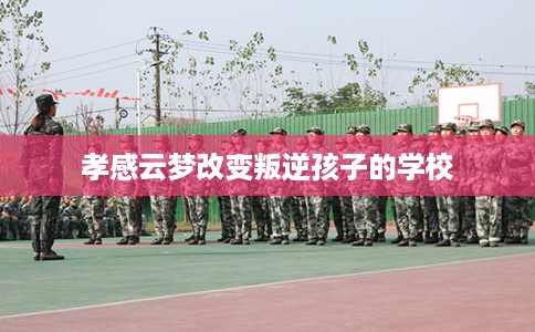孝感云梦改变叛逆孩子的学校