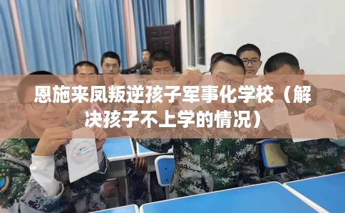 恩施来凤叛逆孩子军事化学校（解决孩子不上学的情况）