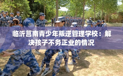 临沂莒南青少年叛逆管理学校：解决孩子不务正业的情况