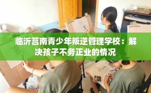 临沂莒南青少年叛逆管理学校：解决孩子不务正业的情况