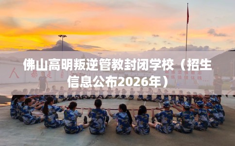 佛山高明叛逆管教封闭学校（招生信息公布2026年）