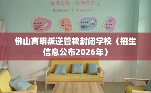 佛山高明叛逆管教封闭学校（招生信息公布2026年）