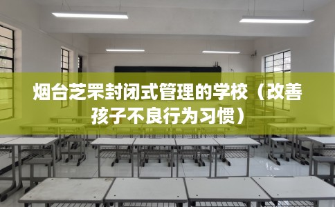 烟台芝罘封闭式管理的学校（改善孩子不良行为习惯）