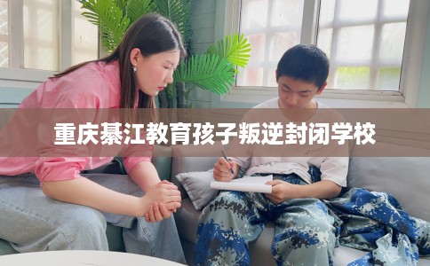 重庆綦江教育孩子叛逆封闭学校