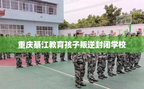 重庆綦江教育孩子叛逆封闭学校