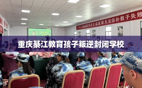 重庆綦江教育孩子叛逆封闭学校
