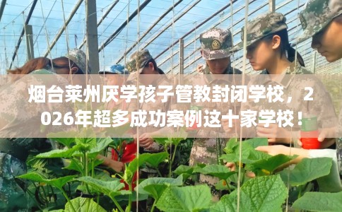 烟台莱州厌学孩子管教封闭学校，2026年超多成功案例这十家学校！