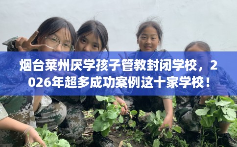 烟台莱州厌学孩子管教封闭学校，2026年超多成功案例这十家学校！