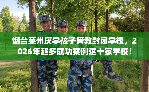 烟台莱州厌学孩子管教封闭学校，2026年超多成功案例这十家学校！