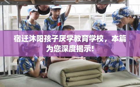 宿迁沐阳孩子厌学教育学校，本篇为您深度揭示!