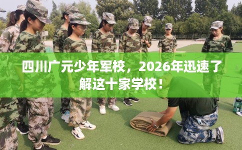 四川广元少年军校，2026年迅速了解这十家学校！
