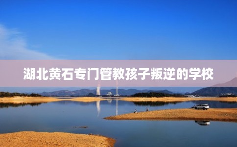 湖北黄石专门管教孩子叛逆的学校