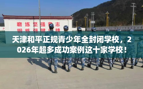天津和平正规青少年全封闭学校，2026年超多成功案例这十家学校！