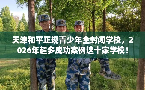 天津和平正规青少年全封闭学校，2026年超多成功案例这十家学校！