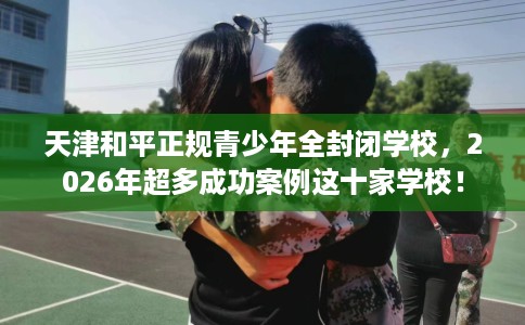 天津和平正规青少年全封闭学校，2026年超多成功案例这十家学校！