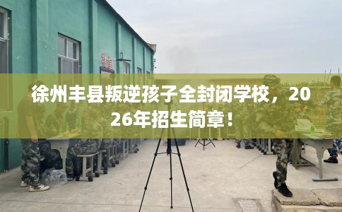 徐州丰县叛逆孩子全封闭学校，2026年招生简章！