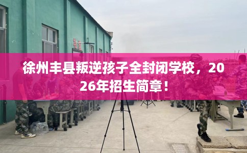 徐州丰县叛逆孩子全封闭学校，2026年招生简章！
