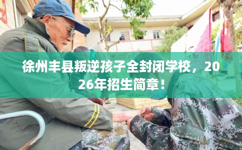 徐州丰县叛逆孩子全封闭学校，2026年招生简章！