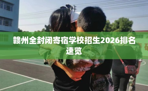 赣州全封闭寄宿学校招生2026排名速览