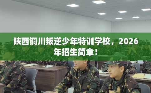 陕西铜川叛逆少年特训学校，2026年招生简章！