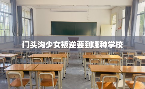门头沟少女叛逆要到哪种学校