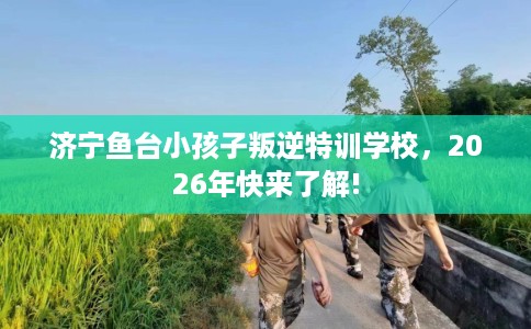 济宁鱼台小孩子叛逆特训学校，2026年快来了解!