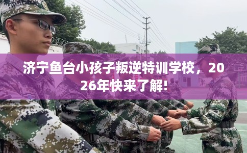济宁鱼台小孩子叛逆特训学校，2026年快来了解!