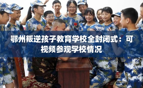 鄂州叛逆孩子教育学校全封闭式：可视频参观学校情况