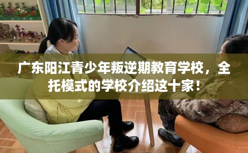 广东阳江青少年叛逆期教育学校，全托模式的学校介绍这十家！
