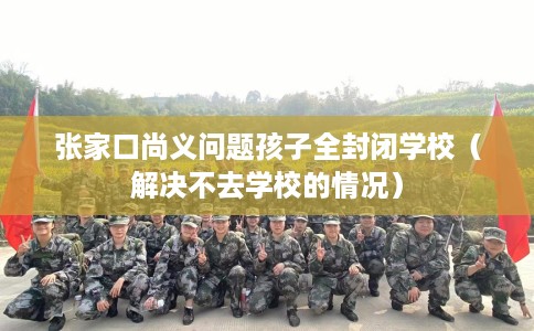 张家口尚义问题孩子全封闭学校（解决不去学校的情况）