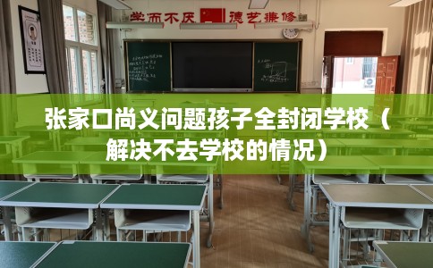 张家口尚义问题孩子全封闭学校（解决不去学校的情况）