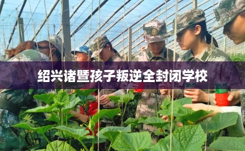 绍兴诸暨孩子叛逆全封闭学校