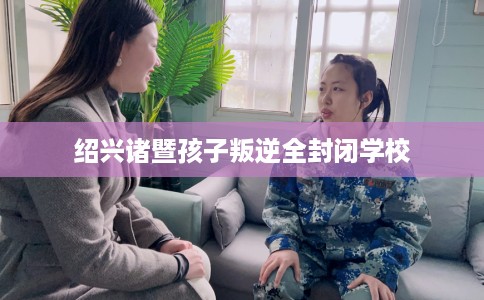 绍兴诸暨孩子叛逆全封闭学校