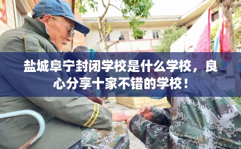 盐城阜宁封闭学校是什么学校，良心分享十家不错的学校！