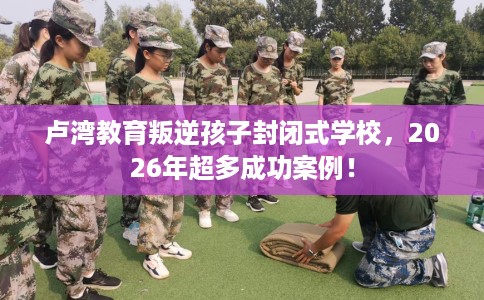 卢湾教育叛逆孩子封闭式学校，2026年超多成功案例！