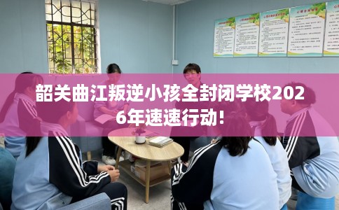 韶关曲江叛逆小孩全封闭学校2026年速速行动!