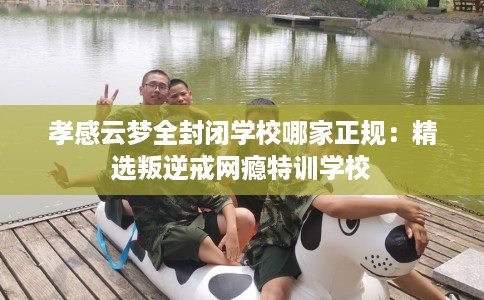 孝感云梦全封闭学校哪家正规：精选叛逆戒网瘾特训学校