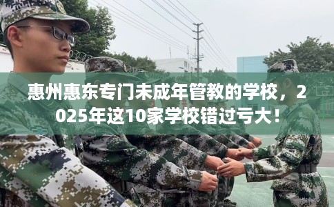 惠州惠东专门未成年管教的学校，2025年这10家学校错过亏大！