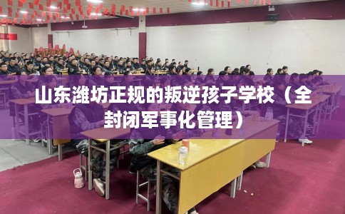 山东潍坊正规的叛逆孩子学校（全封闭军事化管理）