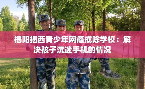 揭阳揭西青少年网瘾戒除学校：解决孩子沉迷手机的情况