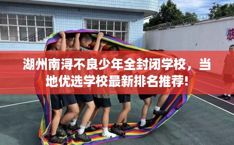 湖州南浔不良少年全封闭学校，当地优选学校最新排名推荐!