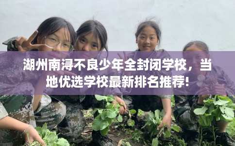 湖州南浔不良少年全封闭学校，当地优选学校最新排名推荐!